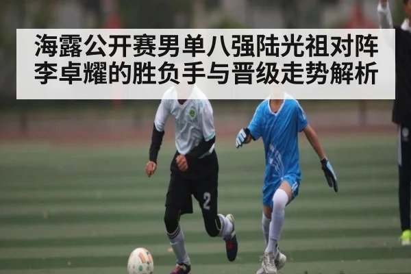 海露公开赛男单八强陆光祖对阵李卓耀的胜负手与晋级走势解析